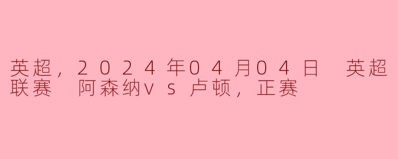 英超，2024年04月04日 英超联赛 阿森纳vs卢顿，正赛